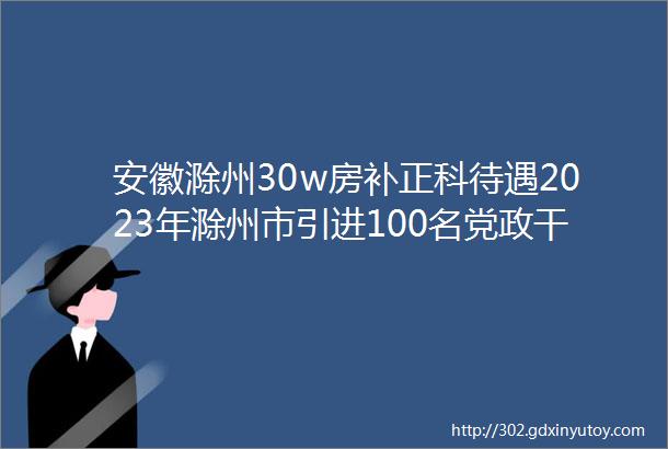 安徽滁州30w房补正科待遇2023年滁州市引进100名党政干部储备人才公告