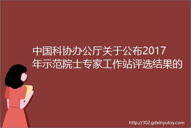 中国科协办公厅关于公布2017年示范院士专家工作站评选结果的通知附名单